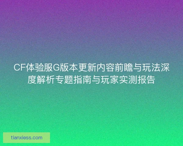 CF体验服G版本更新内容前瞻与玩法深度解析专题指南与玩家实测报告