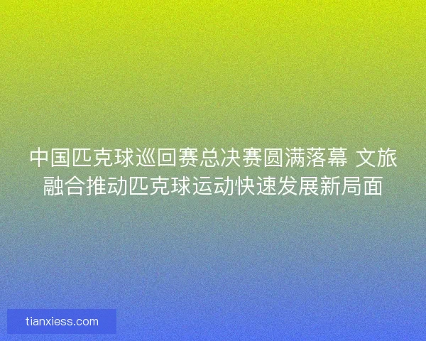 中国匹克球巡回赛总决赛圆满落幕 文旅融合推动匹克球运动快速发展新局面