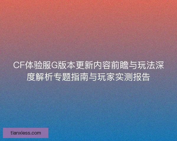 CF体验服G版本更新内容前瞻与玩法深度解析专题指南与玩家实测报告