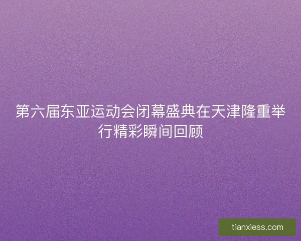 第六届东亚运动会闭幕盛典在天津隆重举行精彩瞬间回顾