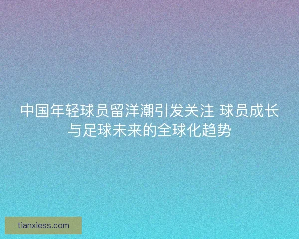 中国年轻球员留洋潮引发关注 球员成长与足球未来的全球化趋势
