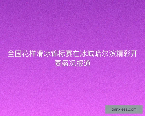 全国花样滑冰锦标赛在冰城哈尔滨精彩开赛盛况报道