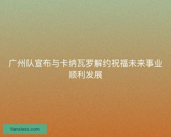 广州队宣布与卡纳瓦罗解约祝福未来事业顺利发展